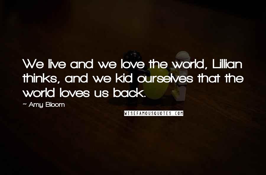 Amy Bloom quotes: We live and we love the world, Lillian thinks, and we kid ourselves that the world loves us back.