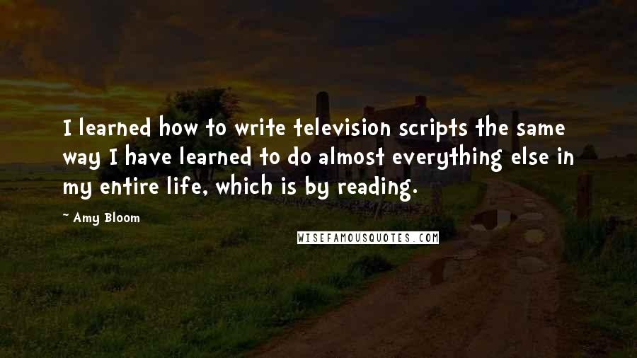Amy Bloom quotes: I learned how to write television scripts the same way I have learned to do almost everything else in my entire life, which is by reading.
