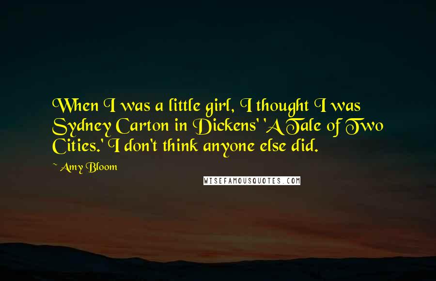 Amy Bloom quotes: When I was a little girl, I thought I was Sydney Carton in Dickens' 'A Tale of Two Cities.' I don't think anyone else did. Amy Bloom quotes: When I was a little girl, I thought I was Sydney Carton in Dickens' 'A Tale of Two Cities.' I don't think anyone else did.