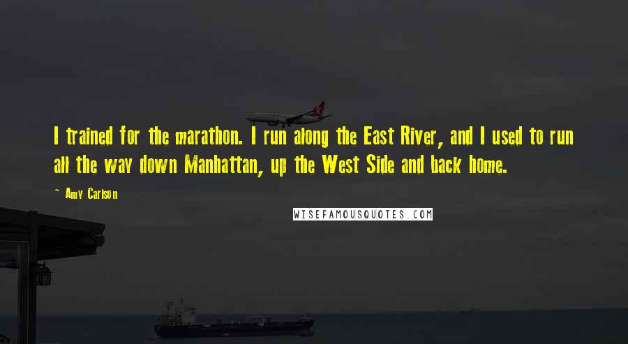 Amy Carlson quotes: I trained for the marathon. I run along the East River, and I used to run all the way down Manhattan, up the West Side and back home.