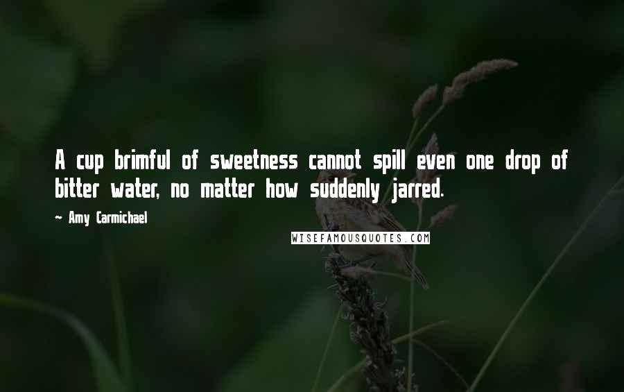 Amy Carmichael quotes: A cup brimful of sweetness cannot spill even one drop of bitter water, no matter how suddenly jarred.