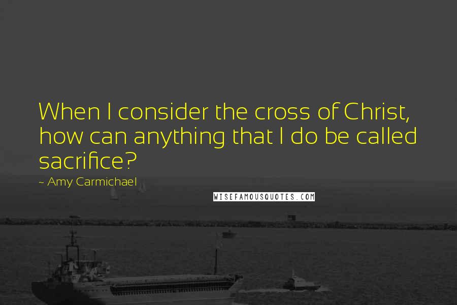 Amy Carmichael quotes: When I consider the cross of Christ, how can anything that I do be called sacrifice?
