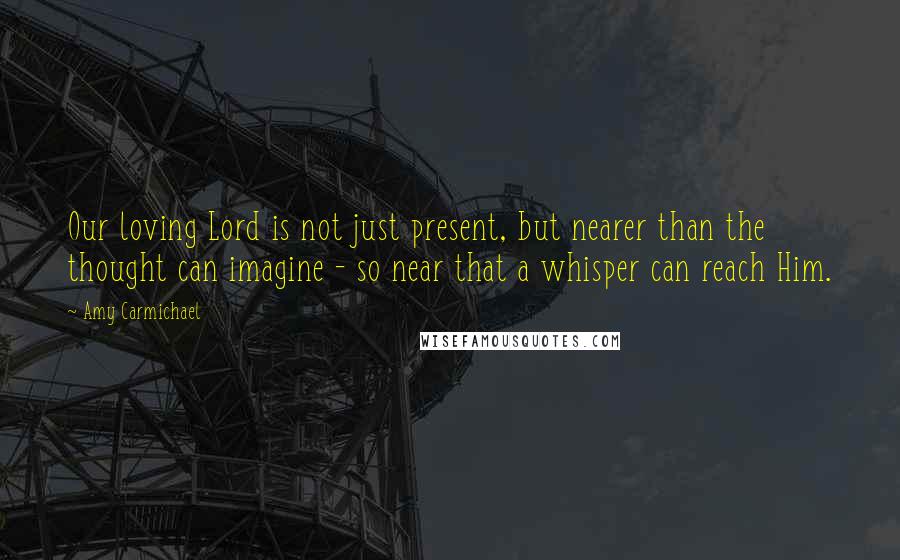 Amy Carmichael quotes: Our loving Lord is not just present, but nearer than the thought can imagine - so near that a whisper can reach Him.