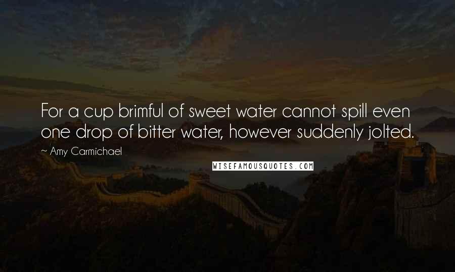 Amy Carmichael quotes: For a cup brimful of sweet water cannot spill even one drop of bitter water, however suddenly jolted.