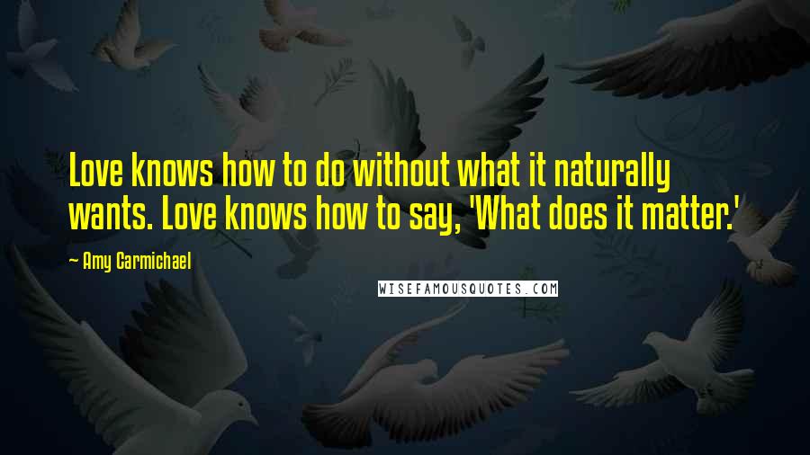 Amy Carmichael quotes: Love knows how to do without what it naturally wants. Love knows how to say, 'What does it matter.'