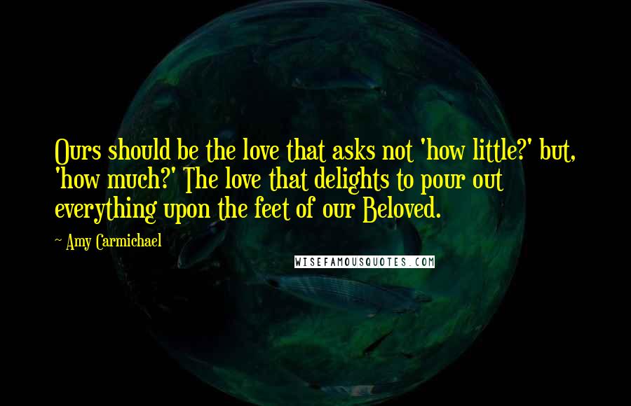 Amy Carmichael quotes: Ours should be the love that asks not 'how little?' but, 'how much?' The love that delights to pour out everything upon the feet of our Beloved.