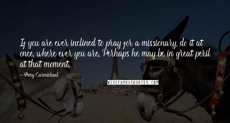 Amy Carmichael quotes: If you are ever inclined to pray for a missionary, do it at once, where ever you are. Perhaps he may be in great peril at that moment.