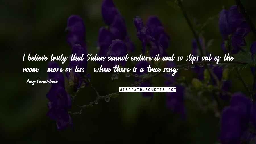 Amy Carmichael quotes: I believe truly that Satan cannot endure it and so slips out of the room - more or less - when there is a true song.
