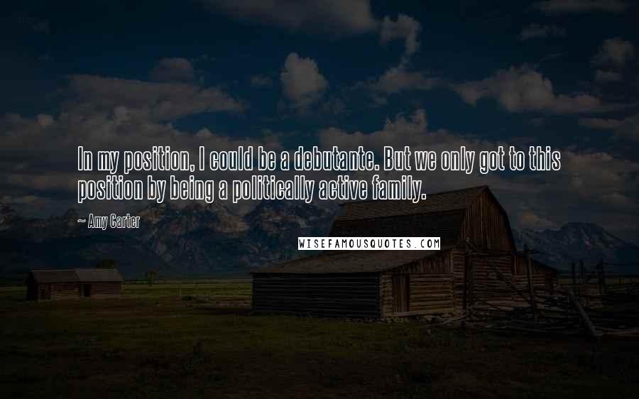 Amy Carter quotes: In my position, I could be a debutante. But we only got to this position by being a politically active family.