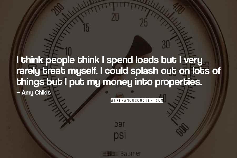 Amy Childs quotes: I think people think I spend loads but I very rarely treat myself. I could splash out on lots of things but I put my money into properties.