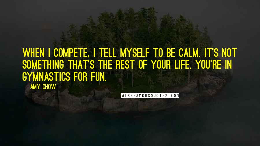 Amy Chow quotes: When I compete, I tell myself to be calm. It's not something that's the rest of your life. You're in gymnastics for fun.