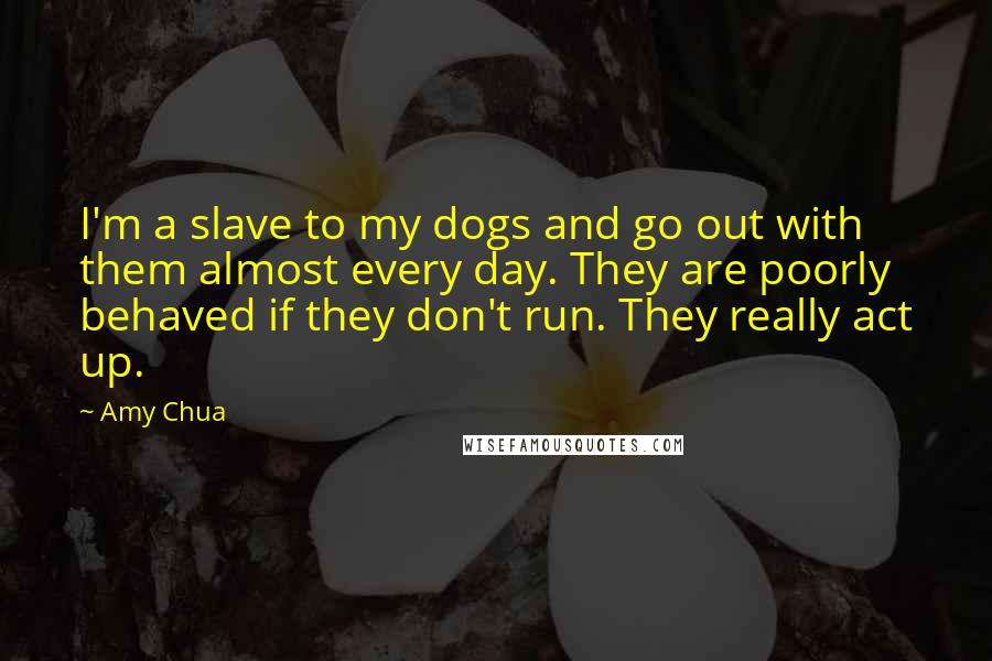 Amy Chua quotes: I'm a slave to my dogs and go out with them almost every day. They are poorly behaved if they don't run. They really act up.