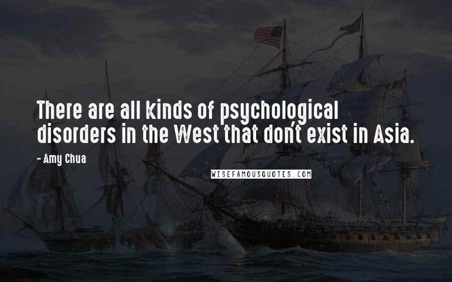 Amy Chua quotes: There are all kinds of psychological disorders in the West that don't exist in Asia.