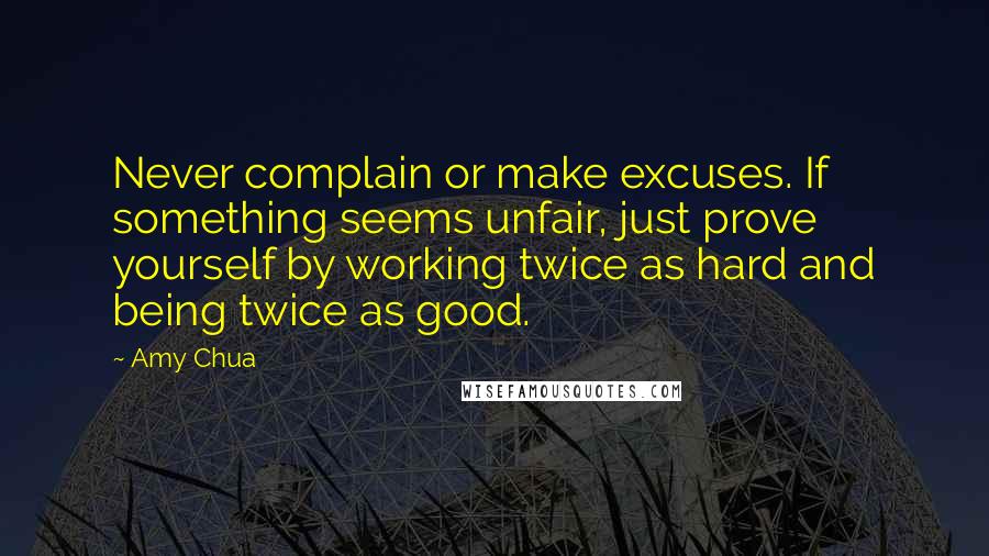 Amy Chua quotes: Never complain or make excuses. If something seems unfair, just prove yourself by working twice as hard and being twice as good.