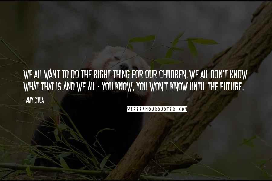 Amy Chua quotes: We all want to do the right thing for our children. We all don't know what that is and we all - you know, you won't know until the future.