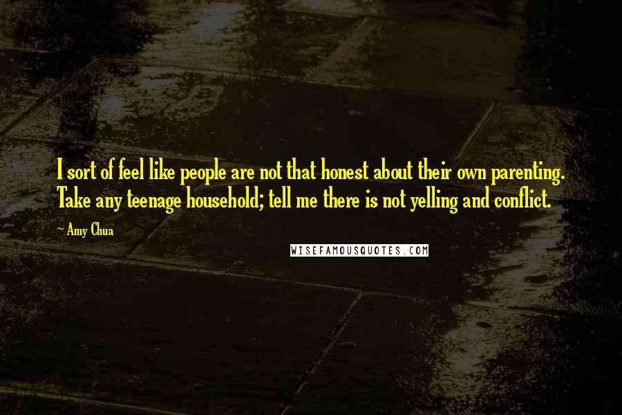 Amy Chua quotes: I sort of feel like people are not that honest about their own parenting. Take any teenage household; tell me there is not yelling and conflict.