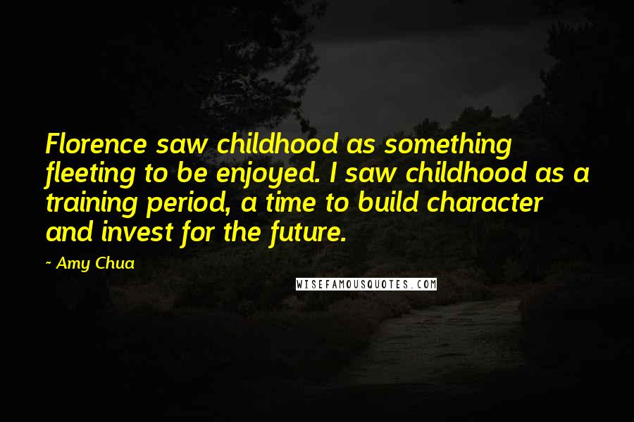 Amy Chua quotes: Florence saw childhood as something fleeting to be enjoyed. I saw childhood as a training period, a time to build character and invest for the future.