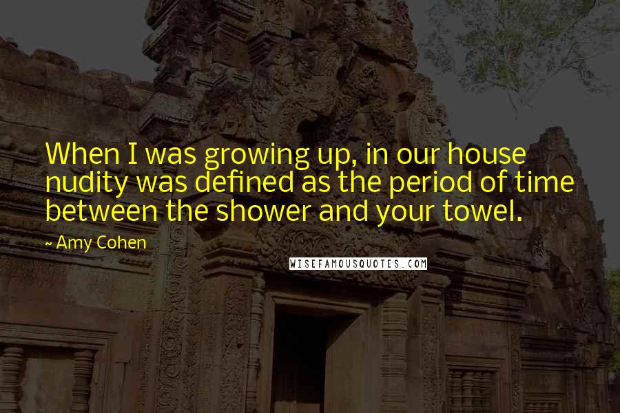 Amy Cohen quotes: When I was growing up, in our house nudity was defined as the period of time between the shower and your towel. Amy Cohen quotes: When I was growing up, in our house nudity was defined as the period of time between the shower and your towel.