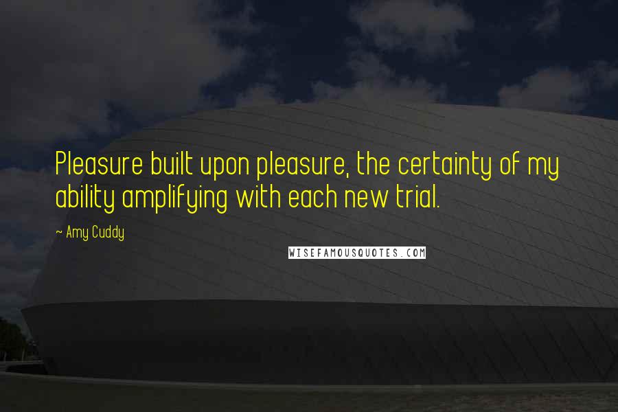 Amy Cuddy quotes: Pleasure built upon pleasure, the certainty of my ability amplifying with each new trial.