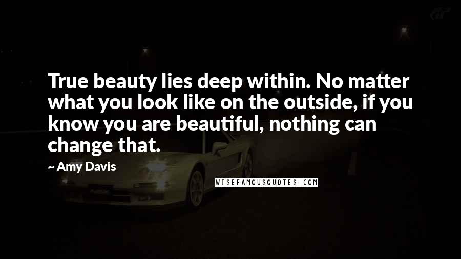 Amy Davis quotes: True beauty lies deep within. No matter what you look like on the outside, if you know you are beautiful, nothing can change that. Amy Davis quotes: True beauty lies deep within. No matter what you look like on the outside, if you know you are beautiful, nothing can change that.