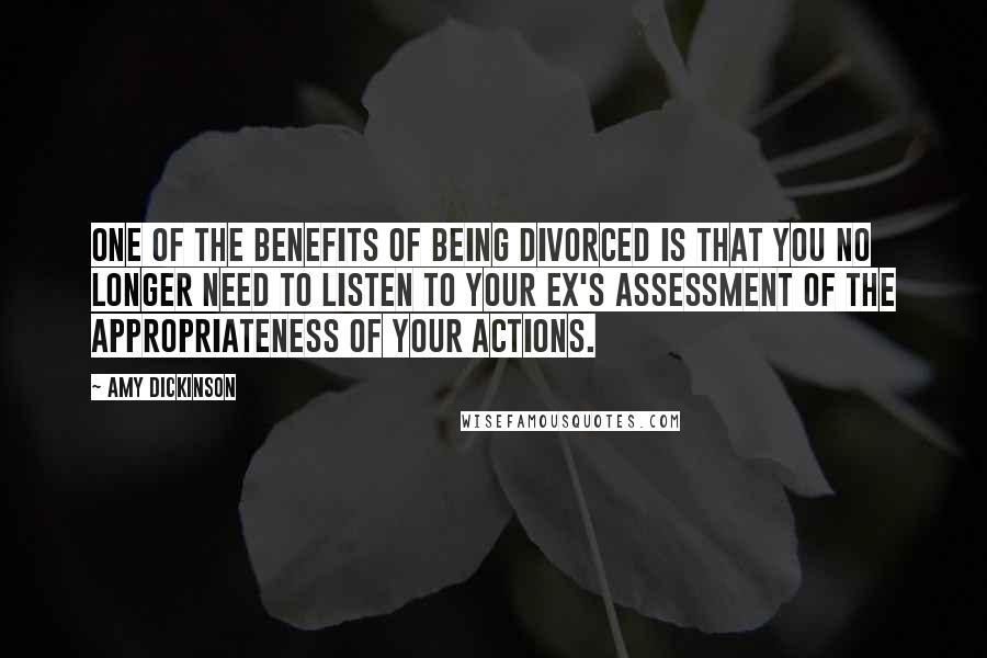 Amy Dickinson quotes: One of the benefits of being divorced is that you no longer need to listen to your ex's assessment of the appropriateness of your actions. Amy Dickinson quotes: One of the benefits of being divorced is that you no longer need to listen to your ex's assessment of the appropriateness of your actions.