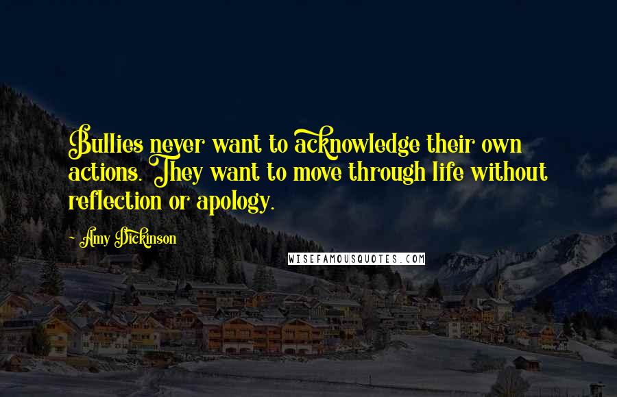 Amy Dickinson quotes: Bullies never want to acknowledge their own actions. They want to move through life without reflection or apology. Amy Dickinson quotes: Bullies never want to acknowledge their own actions. They want to move through life without reflection or apology.