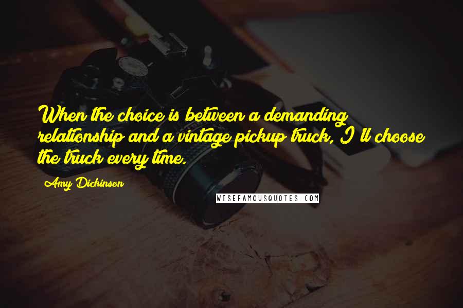 Amy Dickinson quotes: When the choice is between a demanding relationship and a vintage pickup truck, I'll choose the truck every time. Amy Dickinson quotes: When the choice is between a demanding relationship and a vintage pickup truck, I'll choose the truck every time.