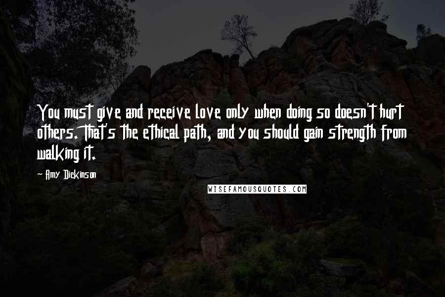Amy Dickinson quotes: You must give and receive love only when doing so doesn't hurt others. That's the ethical path, and you should gain strength from walking it. Amy Dickinson quotes: You must give and receive love only when doing so doesn't hurt others. That's the ethical path, and you should gain strength from walking it.