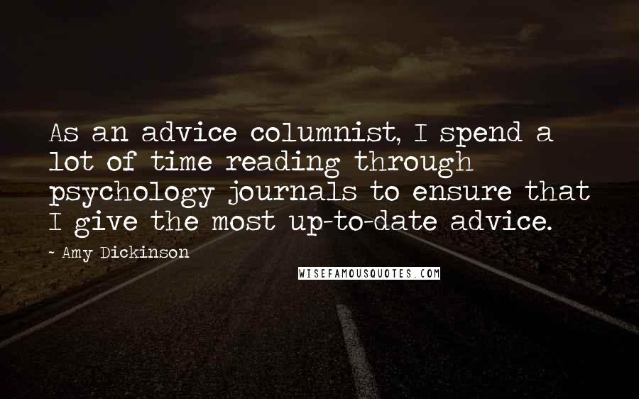 Amy Dickinson quotes: As an advice columnist, I spend a lot of time reading through psychology journals to ensure that I give the most up-to-date advice. Amy Dickinson quotes: As an advice columnist, I spend a lot of time reading through psychology journals to ensure that I give the most up-to-date advice.