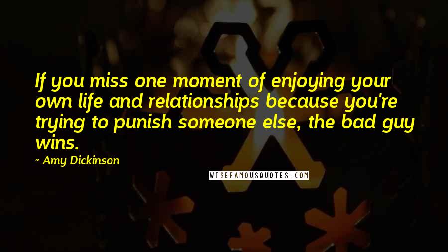 Amy Dickinson quotes: If you miss one moment of enjoying your own life and relationships because you're trying to punish someone else, the bad guy wins. Amy Dickinson quotes: If you miss one moment of enjoying your own life and relationships because you're trying to punish someone else, the bad guy wins.