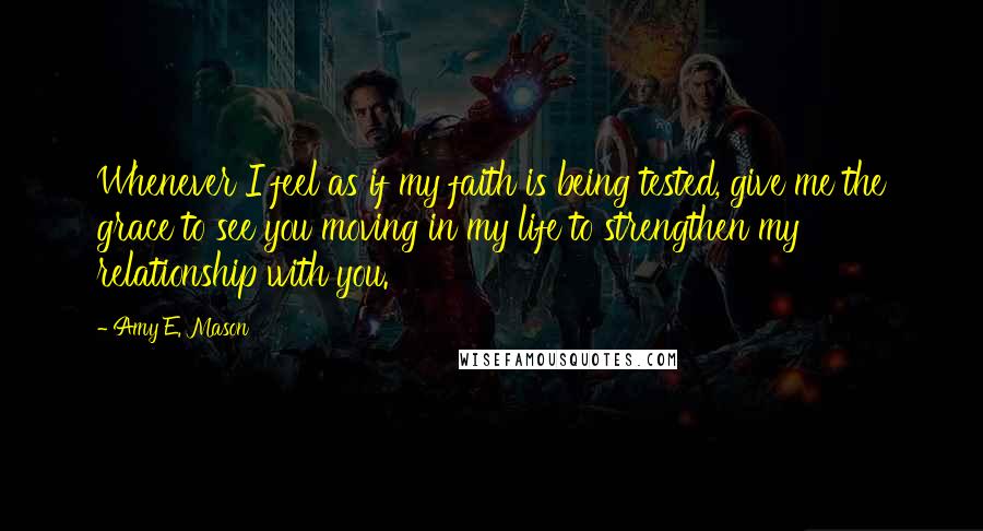 Amy E. Mason quotes: Whenever I feel as if my faith is being tested, give me the grace to see you moving in my life to strengthen my relationship with you. Amy E. Mason quotes: Whenever I feel as if my faith is being tested, give me the grace to see you moving in my life to strengthen my relationship with you.