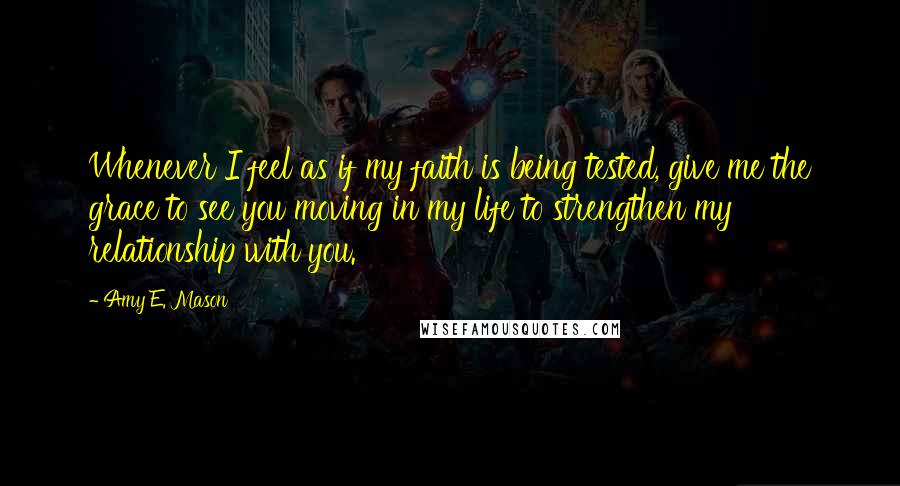 Amy E. Mason quotes: Whenever I feel as if my faith is being tested, give me the grace to see you moving in my life to strengthen my relationship with you.