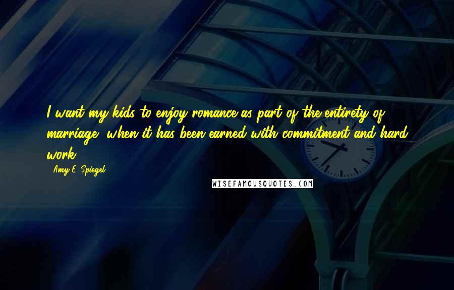 Amy E. Spiegel quotes: I want my kids to enjoy romance as part of the entirety of marriage, when it has been earned with commitment and hard work.