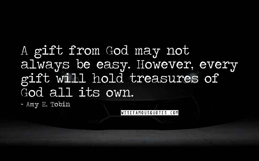 Amy E. Tobin quotes: A gift from God may not always be easy. However, every gift will hold treasures of God all its own.