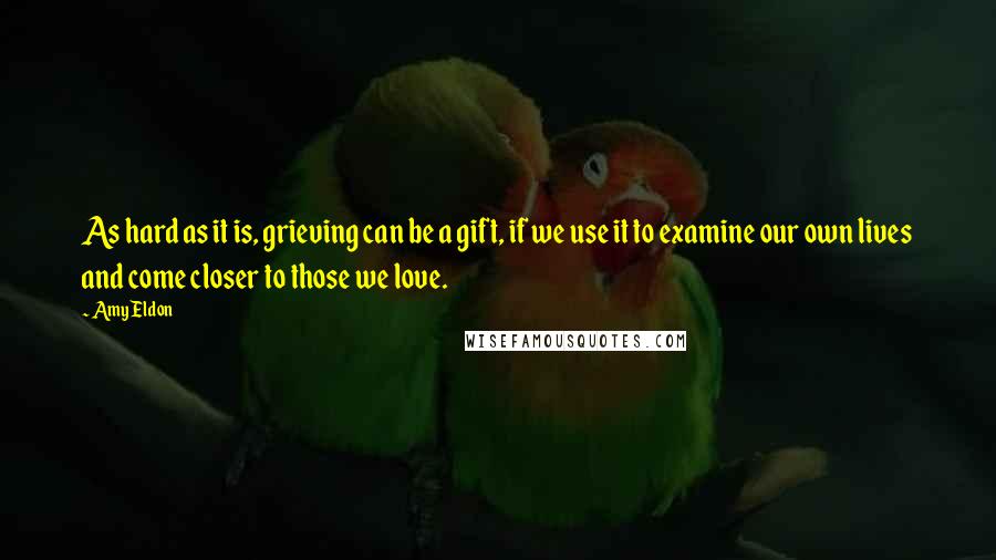 Amy Eldon quotes: As hard as it is, grieving can be a gift, if we use it to examine our own lives and come closer to those we love.