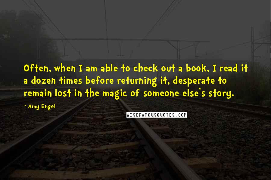 Amy Engel quotes: Often, when I am able to check out a book, I read it a dozen times before returning it, desperate to remain lost in the magic of someone else's story.