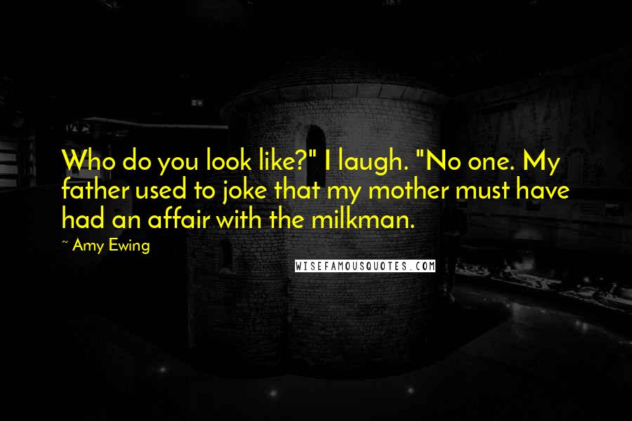 Amy Ewing quotes: Who do you look like?" I laugh. "No one. My father used to joke that my mother must have had an affair with the milkman. Amy Ewing quotes: Who do you look like?" I laugh. "No one. My father used to joke that my mother must have had an affair with the milkman.