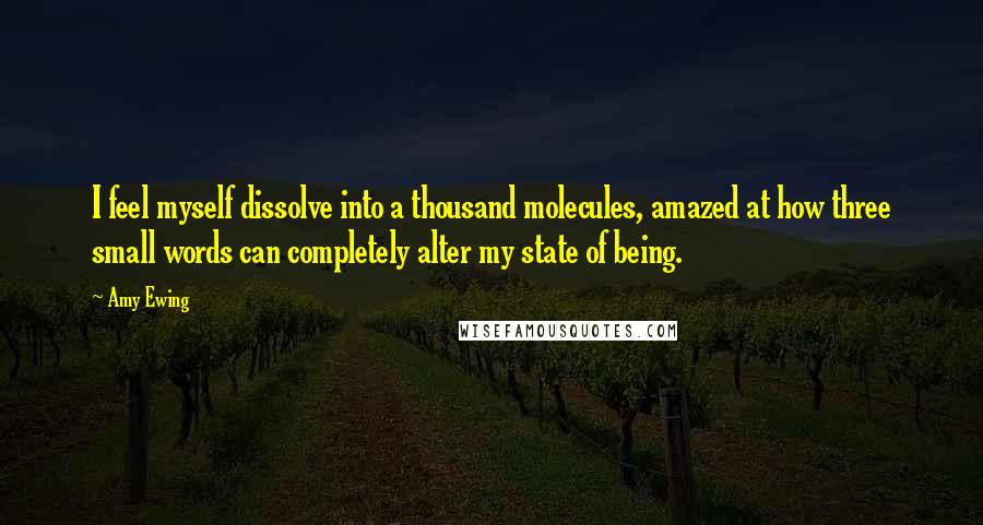 Amy Ewing quotes: I feel myself dissolve into a thousand molecules, amazed at how three small words can completely alter my state of being.