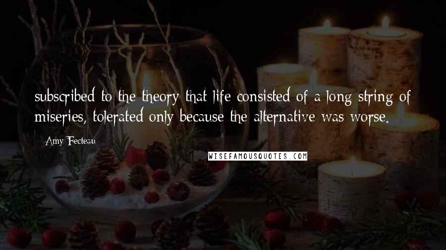 Amy Fecteau quotes: subscribed to the theory that life consisted of a long string of miseries, tolerated only because the alternative was worse.