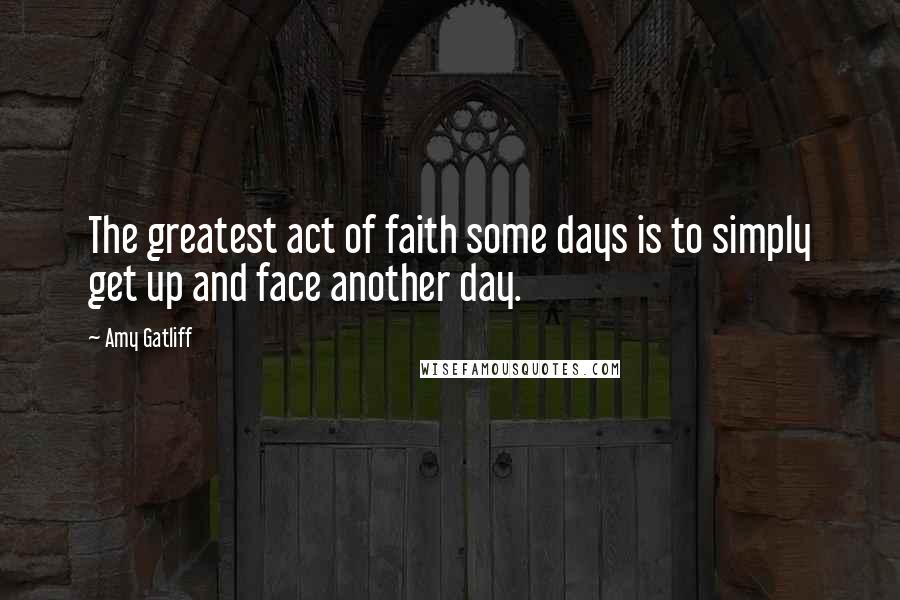 Amy Gatliff quotes: The greatest act of faith some days is to simply get up and face another day.