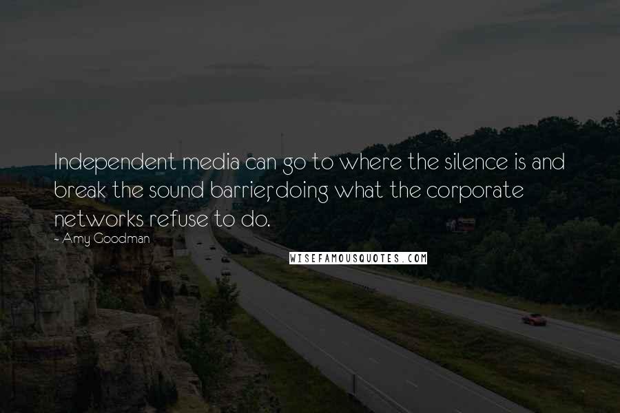 Amy Goodman quotes: Independent media can go to where the silence is and break the sound barrier, doing what the corporate networks refuse to do.