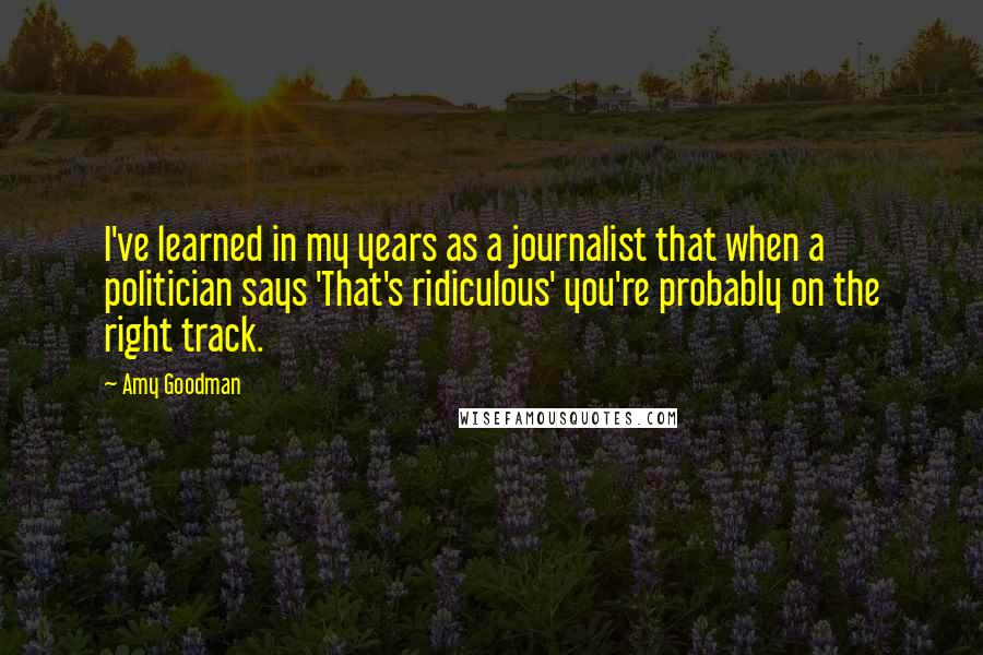 Amy Goodman quotes: I've learned in my years as a journalist that when a politician says 'That's ridiculous' you're probably on the right track.