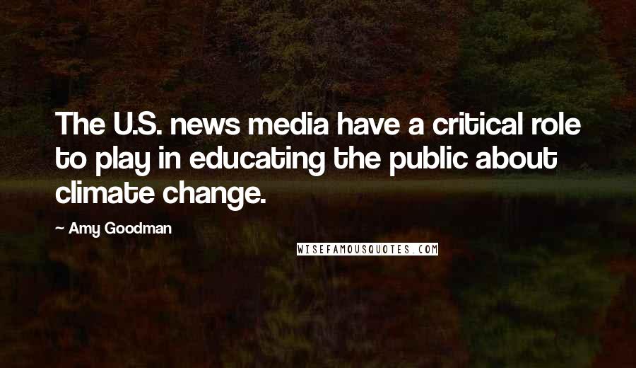 Amy Goodman quotes: The U.S. news media have a critical role to play in educating the public about climate change.