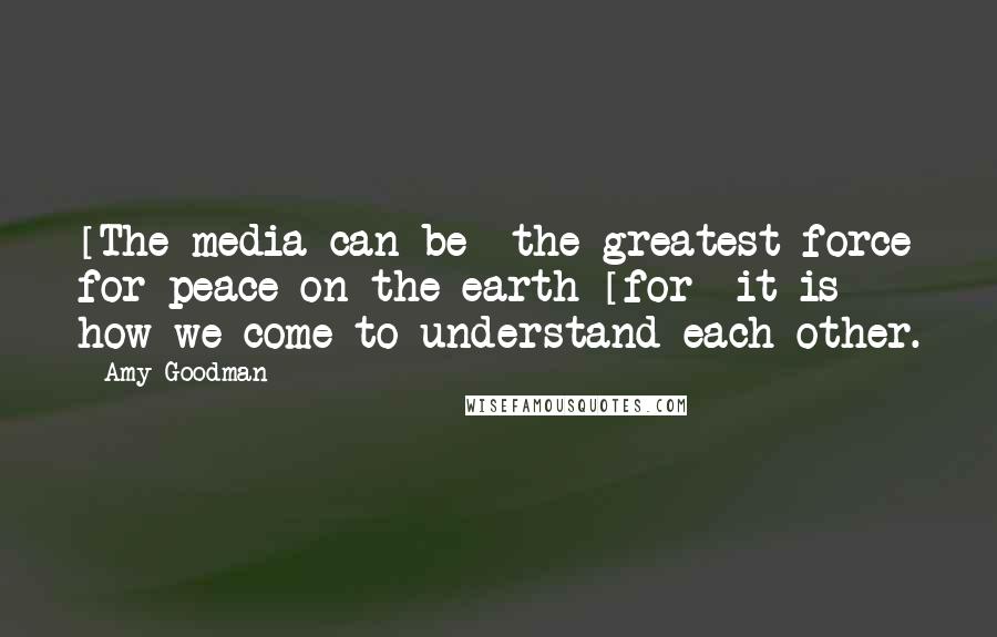 Amy Goodman quotes: [The media can be] the greatest force for peace on the earth [for] it is how we come to understand each other.