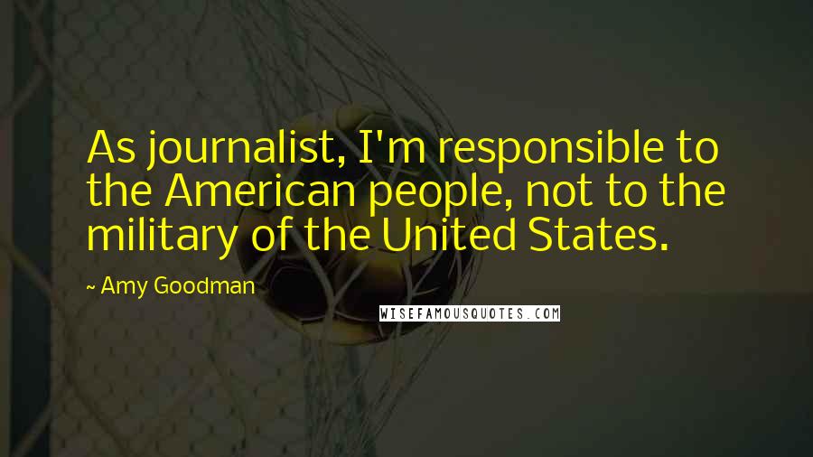 Amy Goodman quotes: As journalist, I'm responsible to the American people, not to the military of the United States.