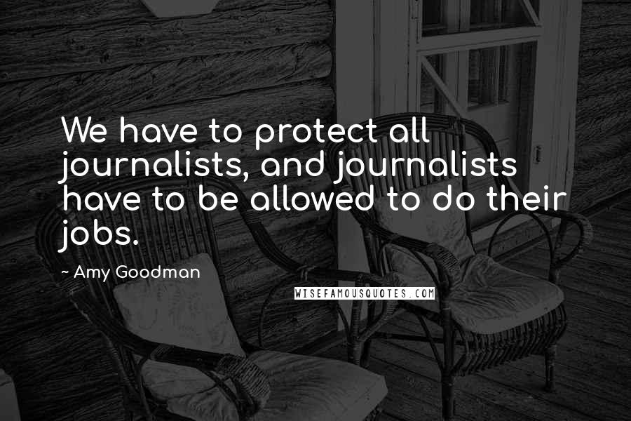 Amy Goodman quotes: We have to protect all journalists, and journalists have to be allowed to do their jobs.