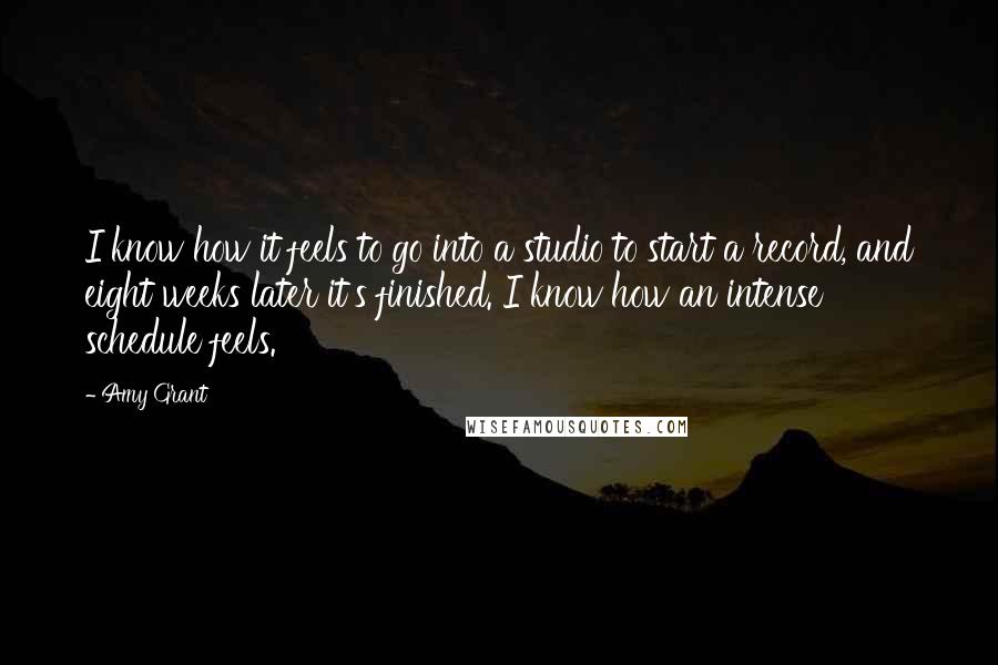Amy Grant quotes: I know how it feels to go into a studio to start a record, and eight weeks later it's finished. I know how an intense schedule feels.
