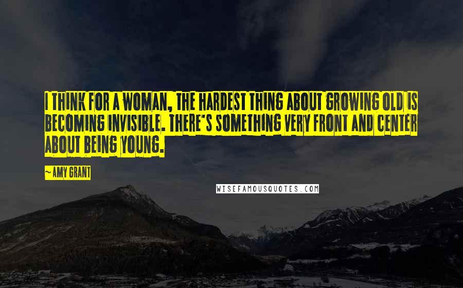 Amy Grant quotes: I think for a woman, the hardest thing about growing old is becoming invisible. There's something very front and center about being young.