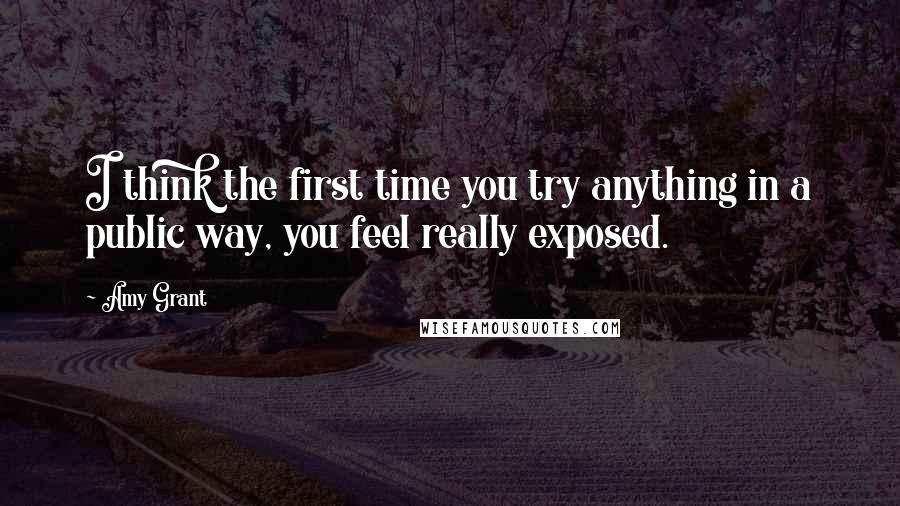 Amy Grant quotes: I think the first time you try anything in a public way, you feel really exposed.