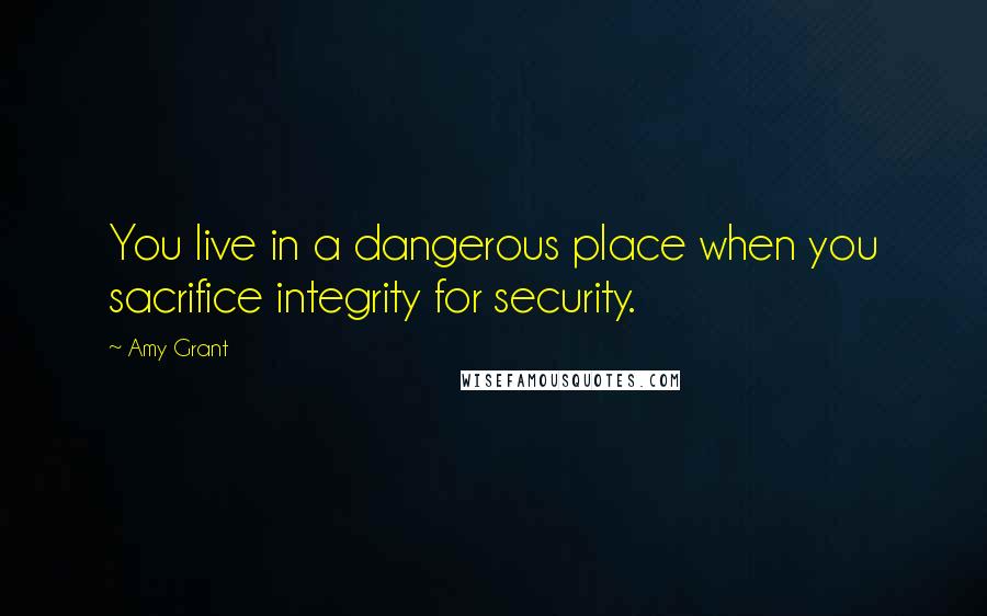 Amy Grant quotes: You live in a dangerous place when you sacrifice integrity for security.